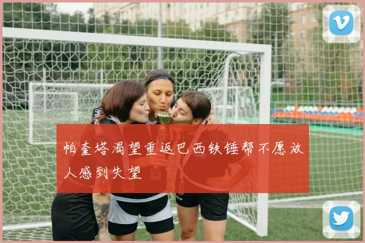 帕奎塔渴望重返巴西铁锤帮不愿放人感到失望