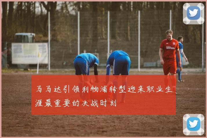 马马达引领利物浦转型迎来职业生涯最重要的决战时刻
