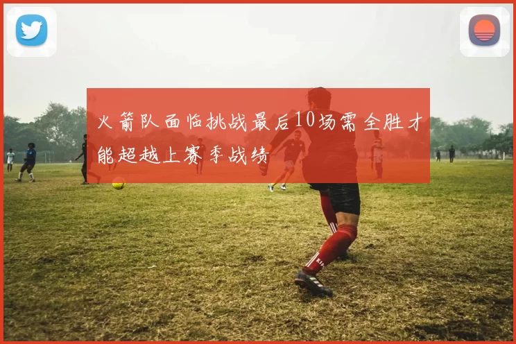 火箭队面临挑战最后10场需全胜才能超越上赛季战绩