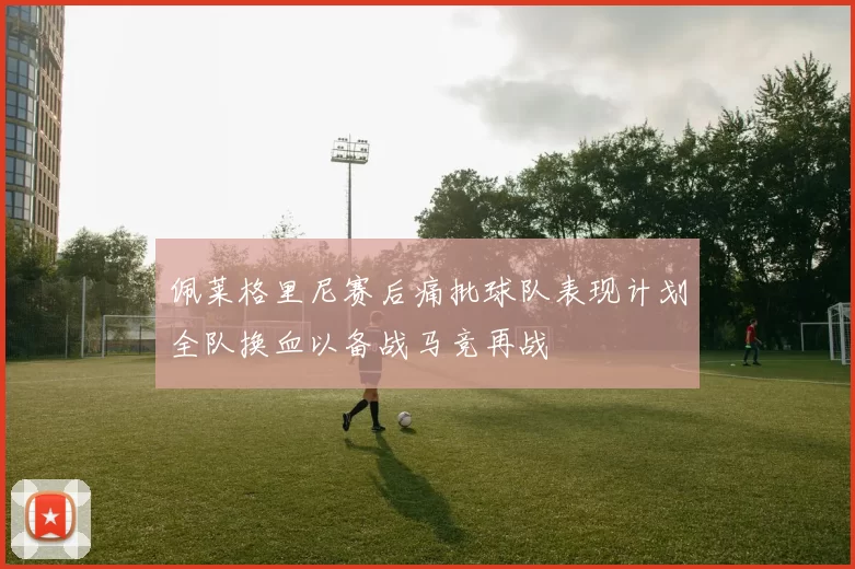 佩莱格里尼赛后痛批球队表现计划全队换血以备战马竞再战