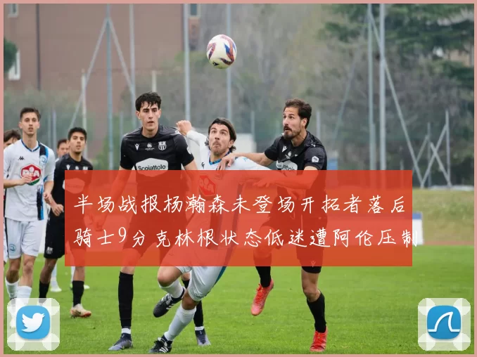 半场战报杨瀚森未登场开拓者落后骑士9分克林根状态低迷遭阿伦压制