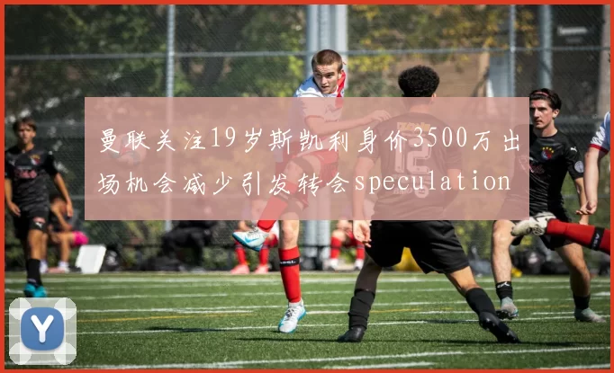 曼联关注19岁斯凯利身价3500万出场机会减少引发转会speculation