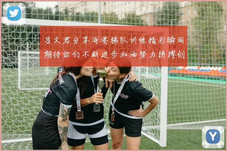 吕文君分享海港梯队训练精彩瞬间期待你们不断进步加油努力拼搏创造辉煌