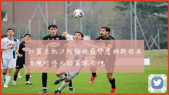 扣篮王凯沙约翰逊盛赞詹姆斯称其为绝对伟大的篮球之神