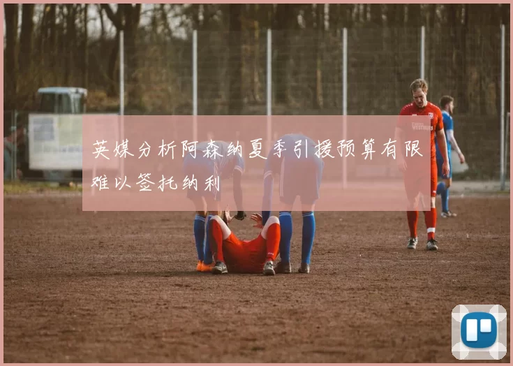 英媒分析阿森纳夏季引援预算有限难以签托纳利