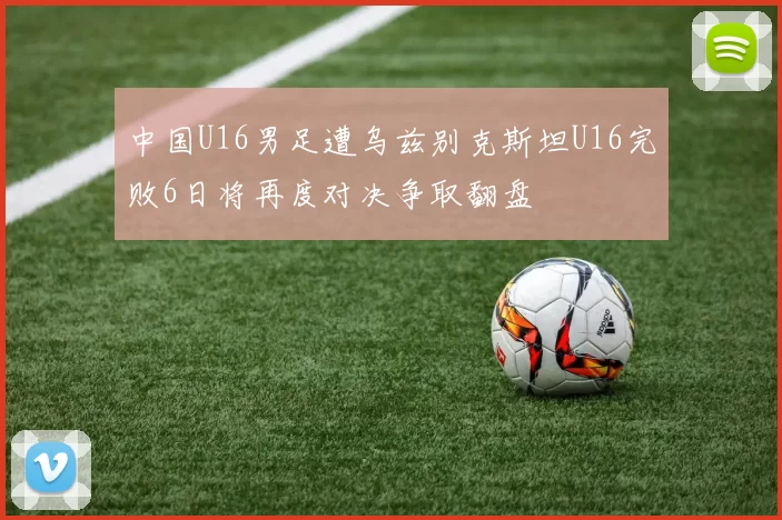 中国U16男足遭乌兹别克斯坦U16完败6日将再度对决争取翻盘