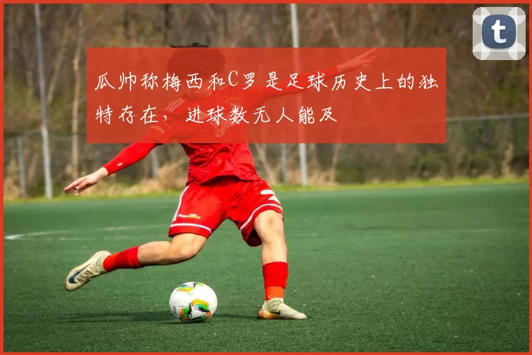 瓜帅称梅西和C罗是足球历史上的独特存在，进球数无人能及