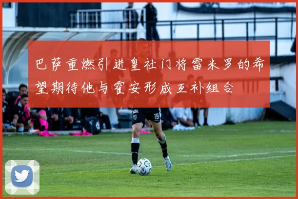 巴萨重燃引进皇社门将雷米罗的希望期待他与霍安形成互补组合