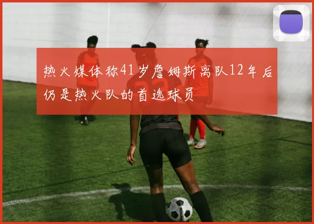 热火媒体称41岁詹姆斯离队12年后仍是热火队的首选球员