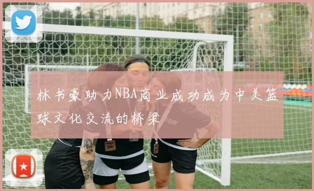 林书豪助力NBA商业成功成为中美篮球文化交流的桥梁