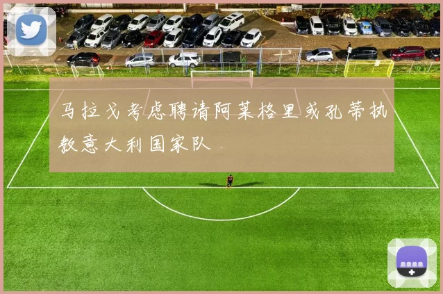 马拉戈考虑聘请阿莱格里或孔蒂执教意大利国家队